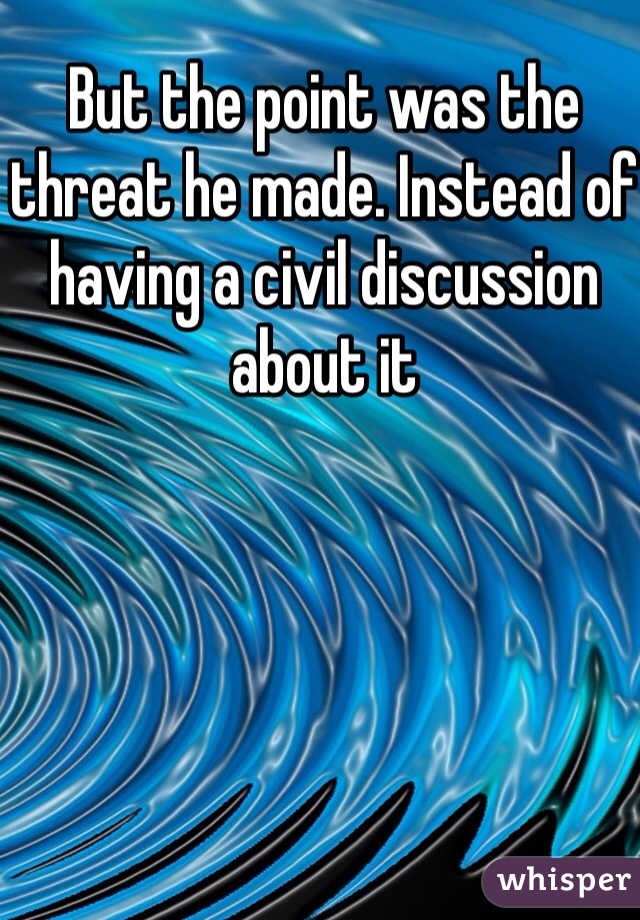But the point was the threat he made. Instead of having a civil discussion about it