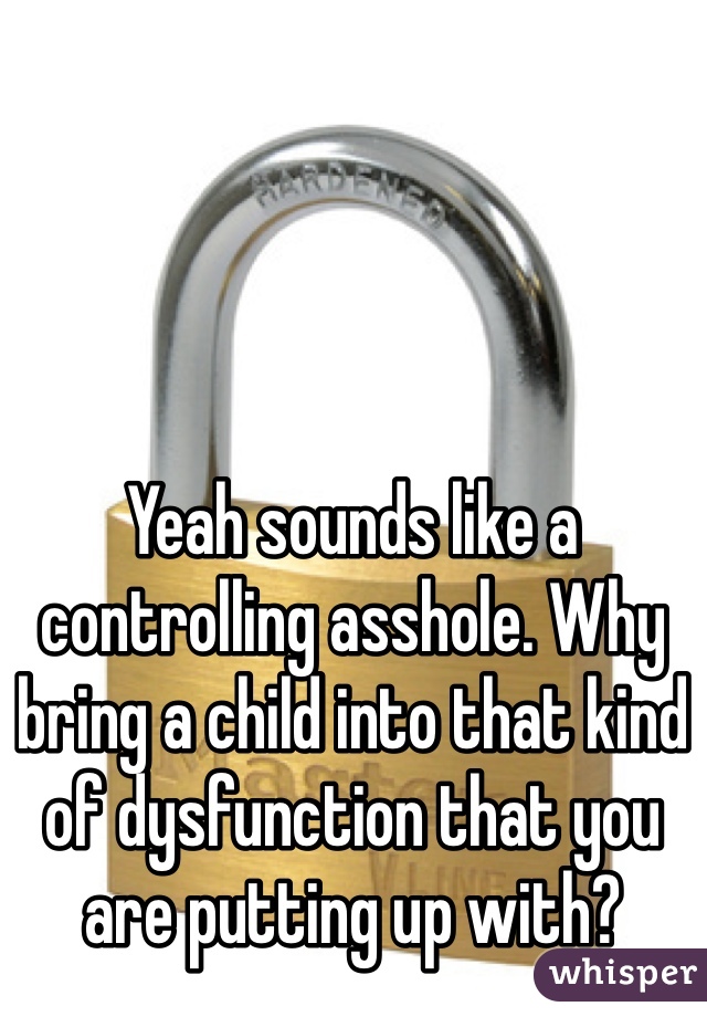 Yeah sounds like a controlling asshole. Why bring a child into that kind of dysfunction that you are putting up with? 