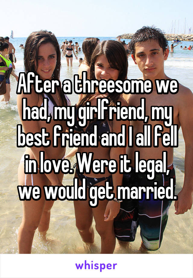 After a threesome we had, my girlfriend, my best friend and I all fell in love. Were it legal, we would get married.