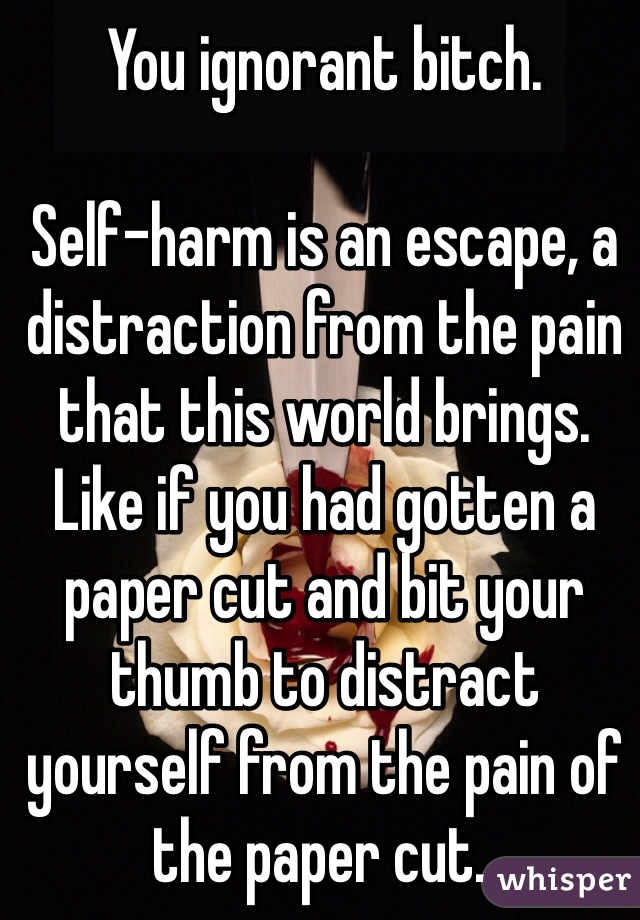 You ignorant bitch.

Self-harm is an escape, a distraction from the pain that this world brings. Like if you had gotten a paper cut and bit your thumb to distract yourself from the pain of the paper cut.. 