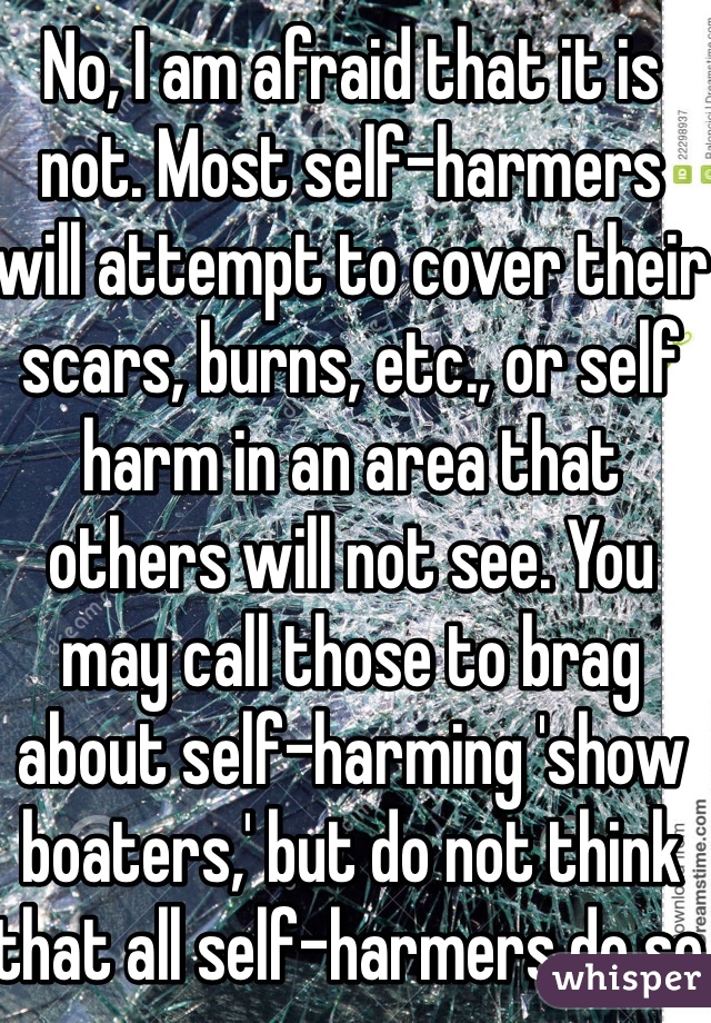 No, I am afraid that it is not. Most self-harmers will attempt to cover their scars, burns, etc., or self harm in an area that others will not see. You may call those to brag about self-harming 'show boaters,' but do not think that all self-harmers do so for attention.