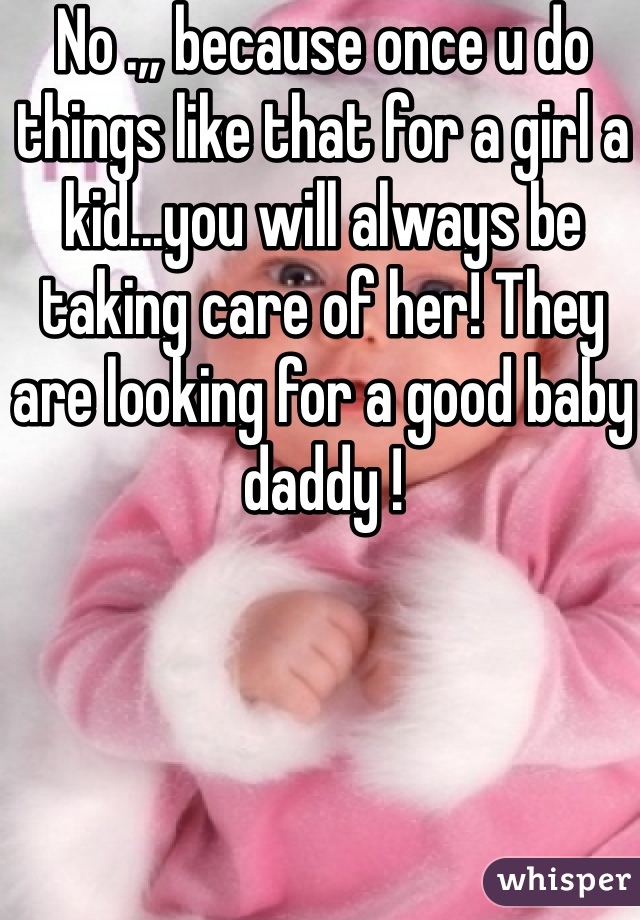 No .,, because once u do things like that for a girl a kid...you will always be taking care of her! They are looking for a good baby daddy !