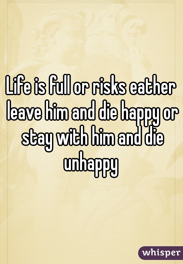 Life is full or risks eather leave him and die happy or stay with him and die unhappy 
