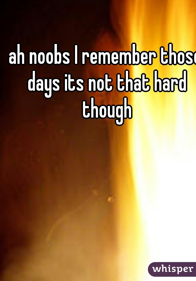 ah noobs I remember those days its not that hard though