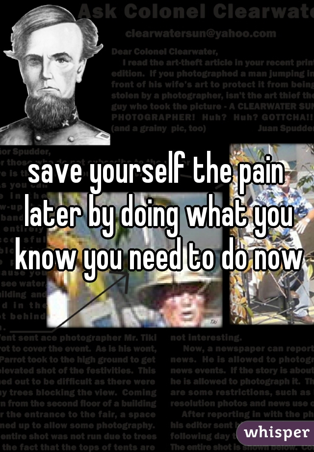 save yourself the pain later by doing what you know you need to do now