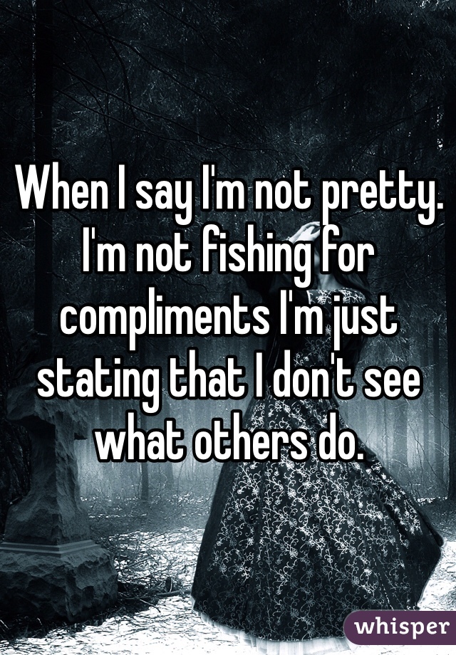 When I say I'm not pretty. I'm not fishing for compliments I'm just stating that I don't see what others do. 