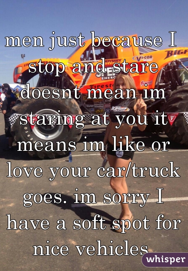 men just because I stop and stare doesnt mean im staring at you it means im like or love your car/truck goes. im sorry I have a soft spot for nice vehicles 