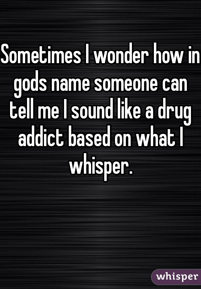 Sometimes I wonder how in gods name someone can tell me I sound like a drug addict based on what I whisper. 