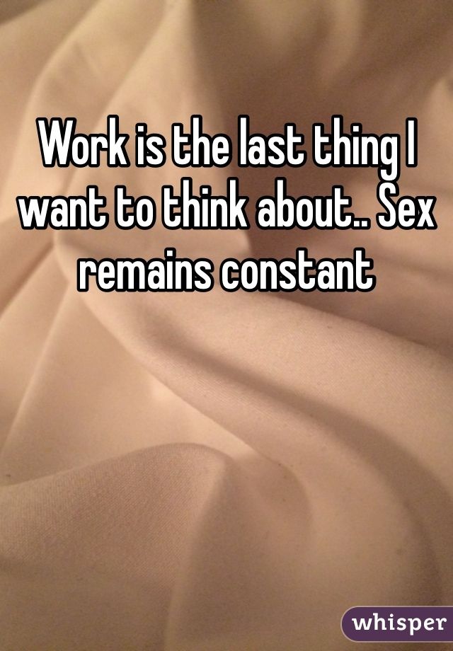 Work is the last thing I want to think about.. Sex remains constant