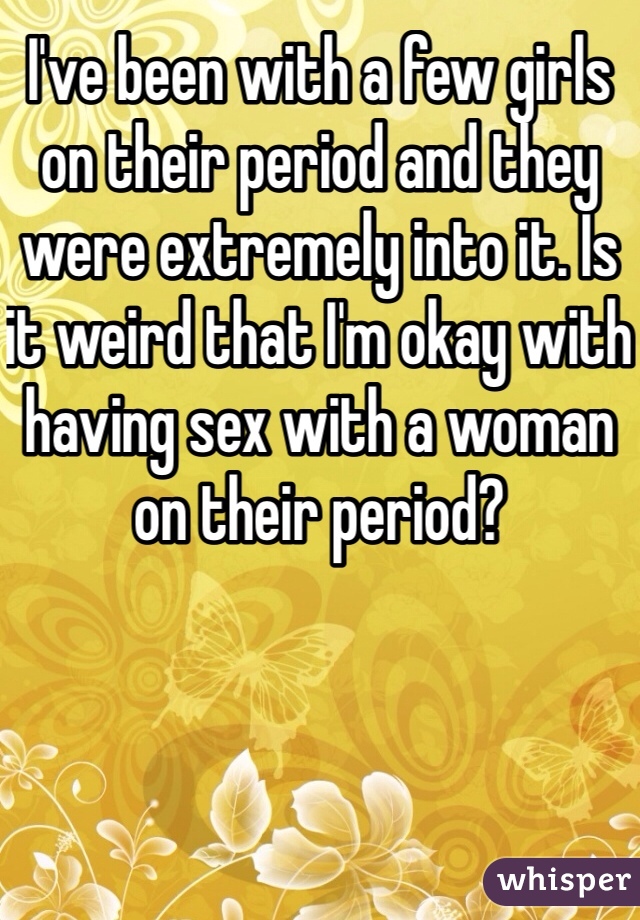 I've been with a few girls on their period and they were extremely into it. Is it weird that I'm okay with having sex with a woman on their period?
