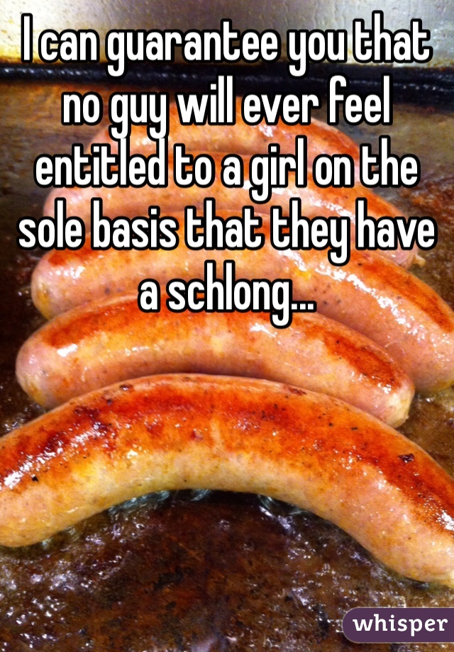 I can guarantee you that no guy will ever feel entitled to a girl on the sole basis that they have a schlong...