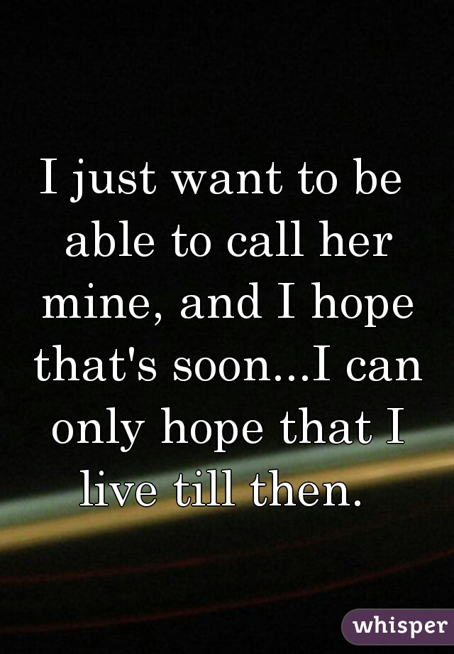 I just want to be able to call her mine, and I hope that's soon...I can only hope that I live till then. 