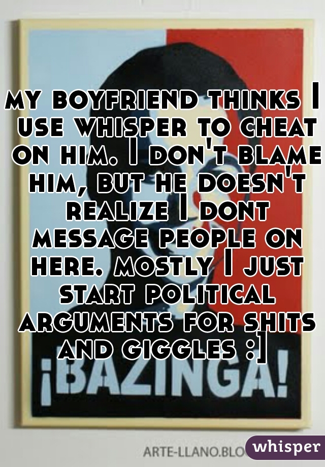 my boyfriend thinks I use whisper to cheat on him. I don't blame him, but he doesn't realize I dont message people on here. mostly I just start political arguments for shits and giggles :] 