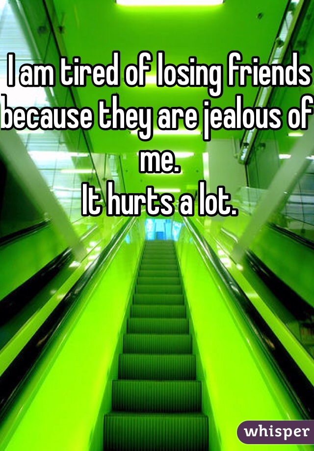 I am tired of losing friends because they are jealous of me. 
It hurts a lot. 
