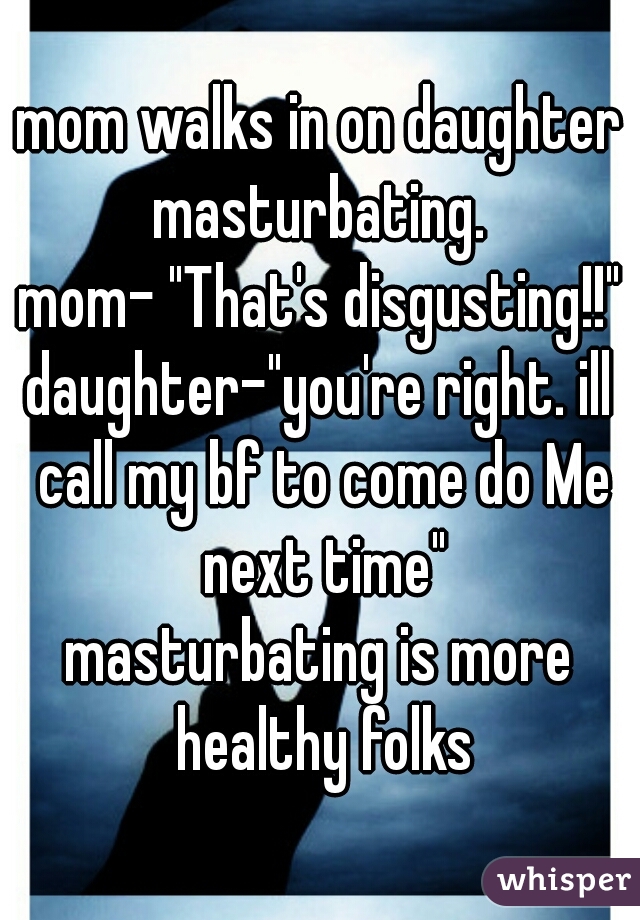 mom walks in on daughter masturbating. 
mom- "That's disgusting!!"
daughter-"you're right. ill call my bf to come do Me next time"
masturbating is more healthy folks
