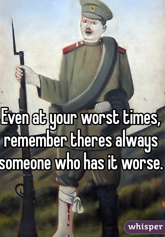 Even at your worst times, remember theres always someone who has it worse. 
