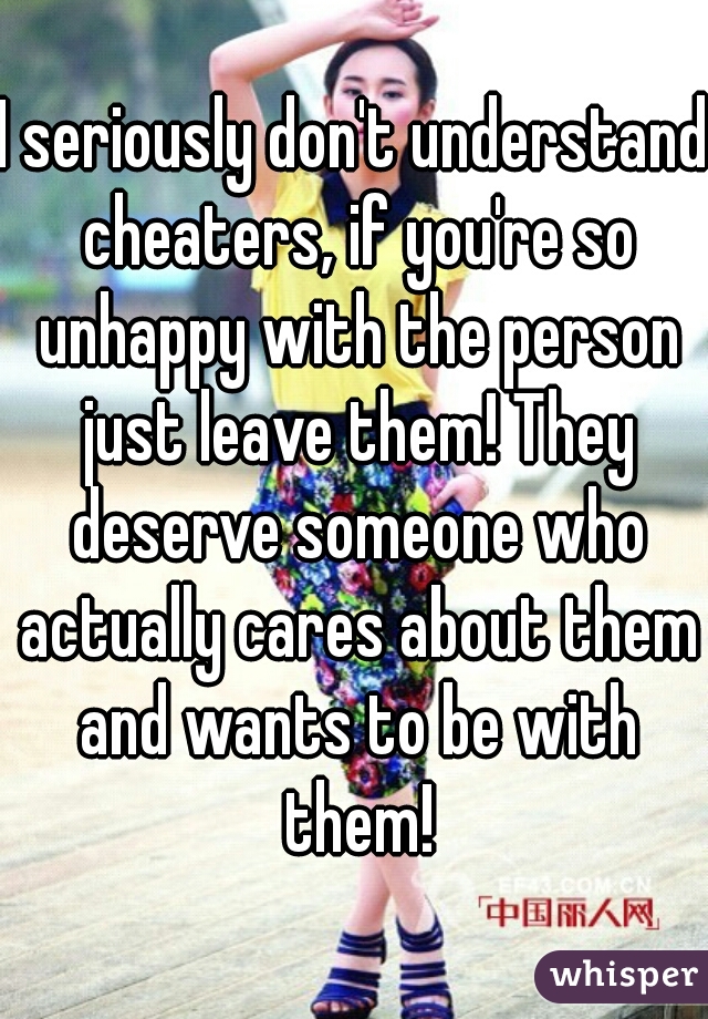 I seriously don't understand cheaters, if you're so unhappy with the person just leave them! They deserve someone who actually cares about them and wants to be with them!