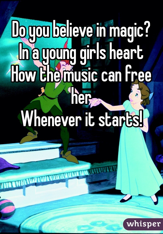 Do you believe in magic? 
In a young girls heart
How the music can free her
Whenever it starts!