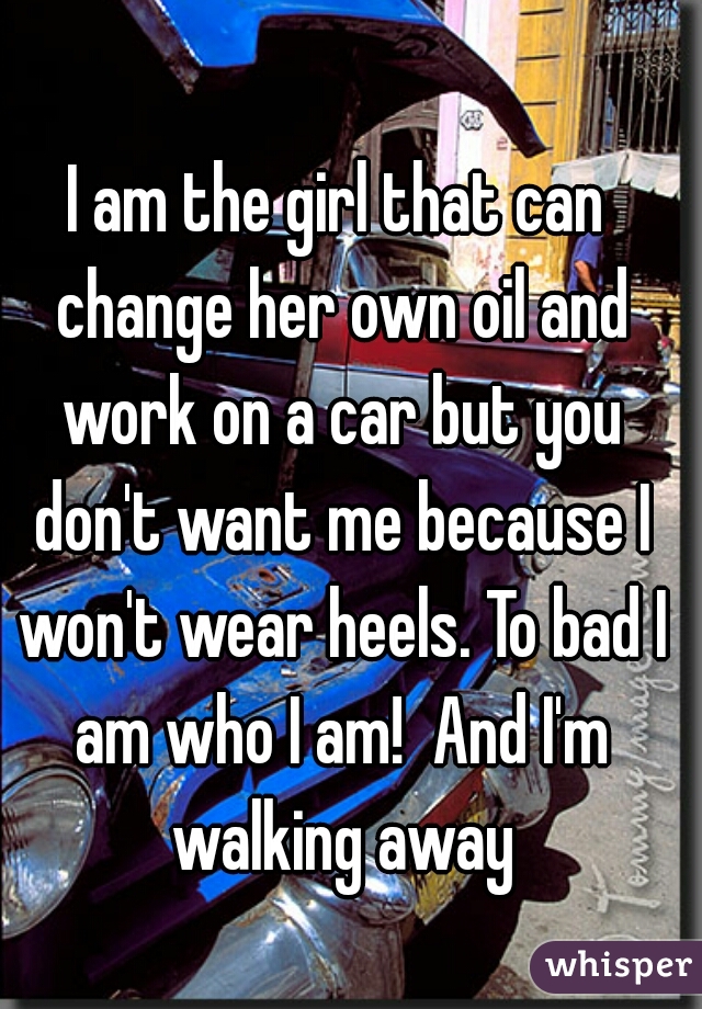 I am the girl that can change her own oil and work on a car but you don't want me because I won't wear heels. To bad I am who I am!  And I'm walking away