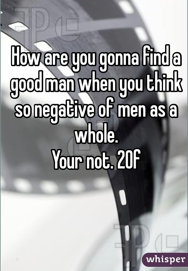 How are you gonna find a good man when you think so negative of men as a whole. 
Your not. 20f