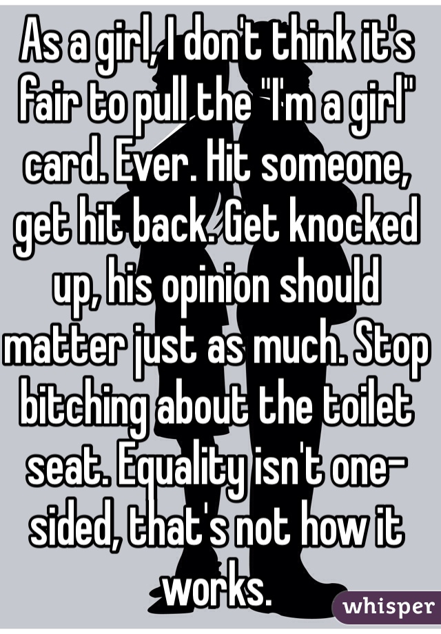 As a girl, I don't think it's fair to pull the "I'm a girl" card. Ever. Hit someone, get hit back. Get knocked up, his opinion should matter just as much. Stop bitching about the toilet seat. Equality isn't one-sided, that's not how it works. 