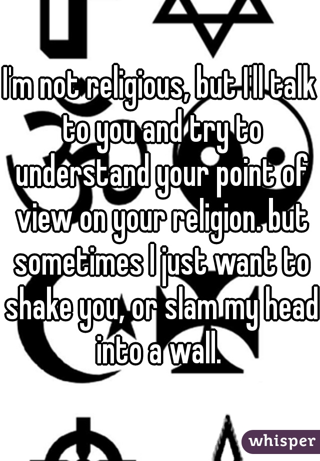 I'm not religious, but I'll talk to you and try to understand your point of view on your religion. but sometimes I just want to shake you, or slam my head into a wall. 