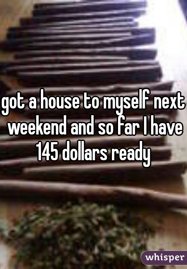 got a house to myself next weekend and so far I have 145 dollars ready 