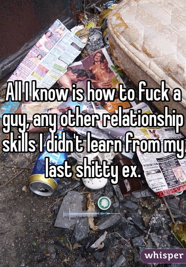 All I know is how to fuck a guy, any other relationship skills I didn't learn from my last shitty ex.