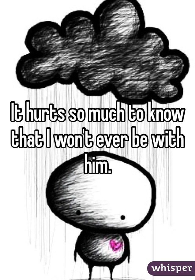 It hurts so much to know that I won't ever be with him.