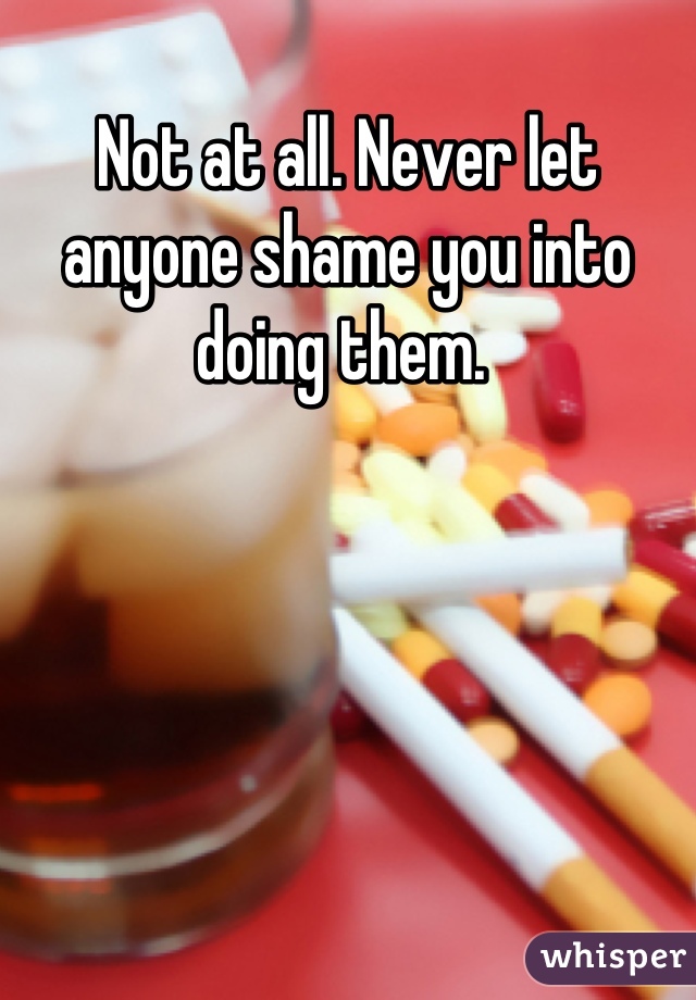 Not at all. Never let anyone shame you into doing them. 
