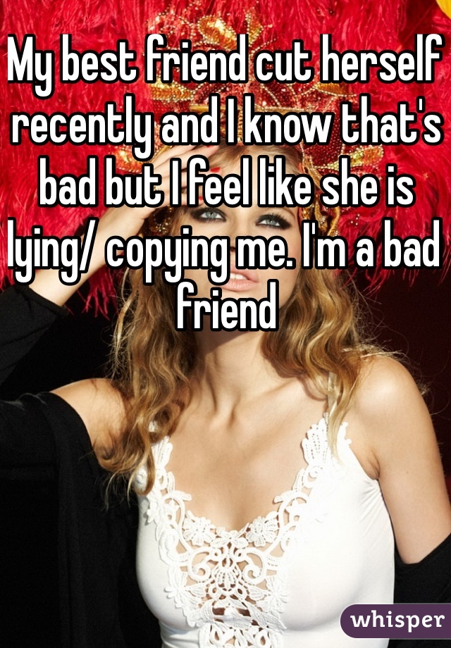 My best friend cut herself recently and I know that's bad but I feel like she is lying/ copying me. I'm a bad friend