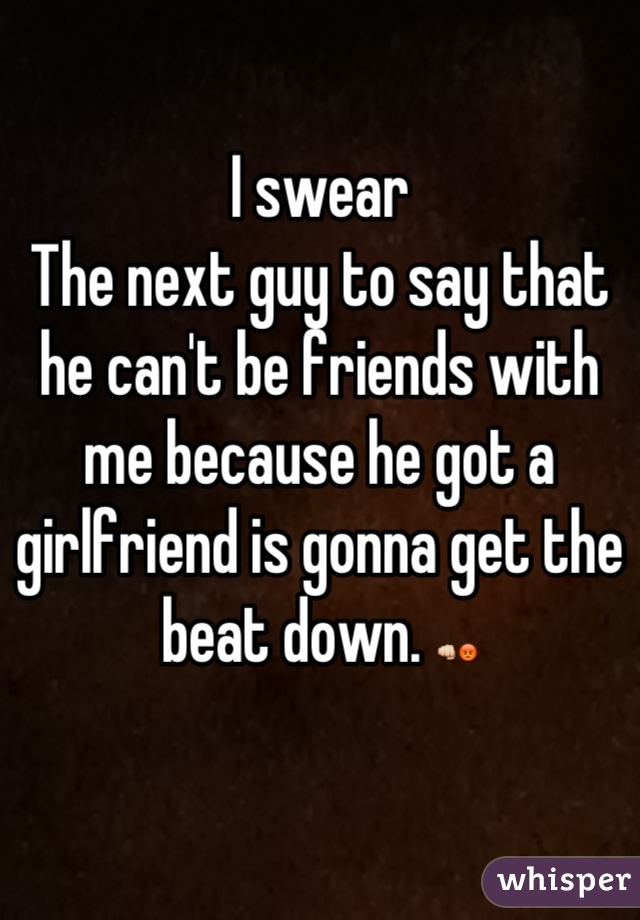 I swear
The next guy to say that he can't be friends with me because he got a girlfriend is gonna get the beat down. 👊😡