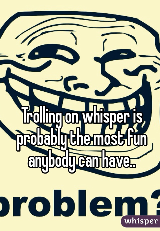 Trolling on whisper is probably the most fun anybody can have..