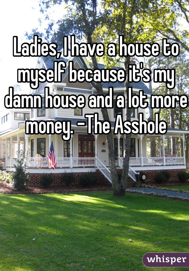 Ladies, I have a house to myself because it's my damn house and a lot more money. -The Asshole 