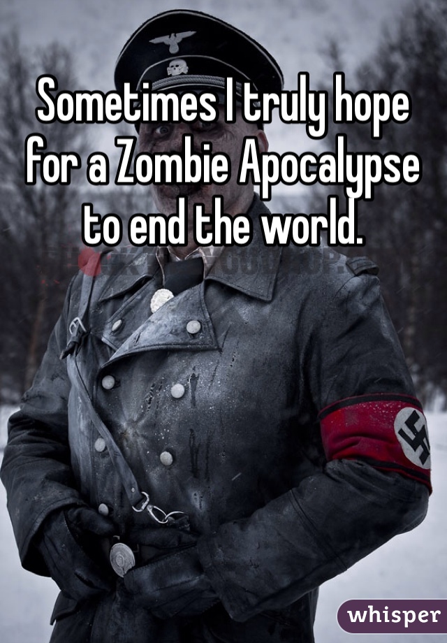 Sometimes I truly hope for a Zombie Apocalypse to end the world.