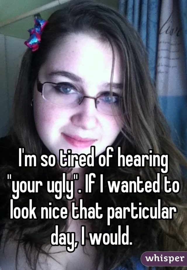 I'm so tired of hearing "your ugly". If I wanted to look nice that particular day, I would. 