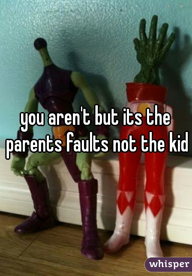you aren't but its the parents faults not the kids