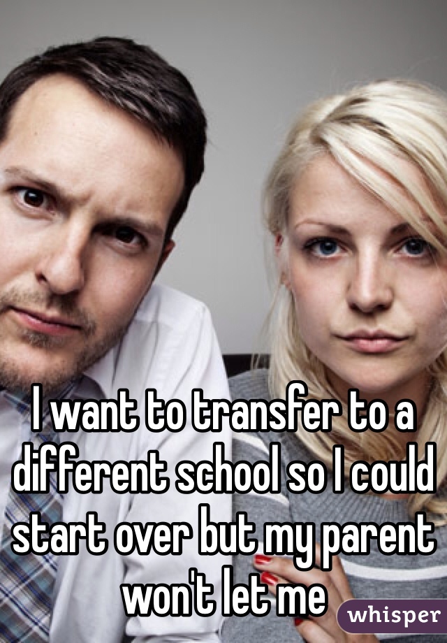 I want to transfer to a different school so I could start over but my parent won't let me 
