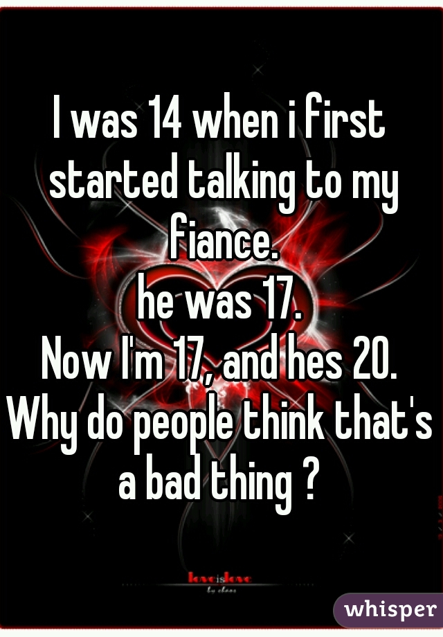 I was 14 when i first started talking to my fiance.
he was 17.
Now I'm 17, and hes 20.
Why do people think that's a bad thing ? 