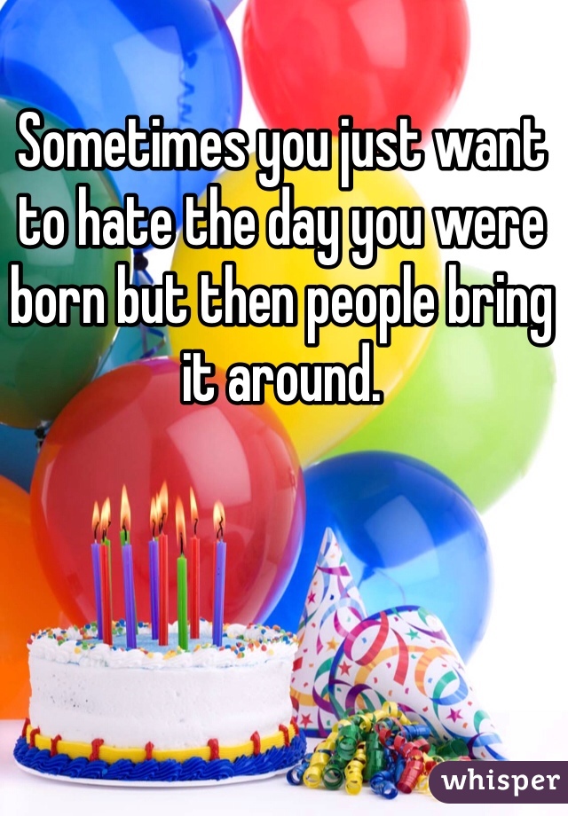 Sometimes you just want to hate the day you were born but then people bring it around.