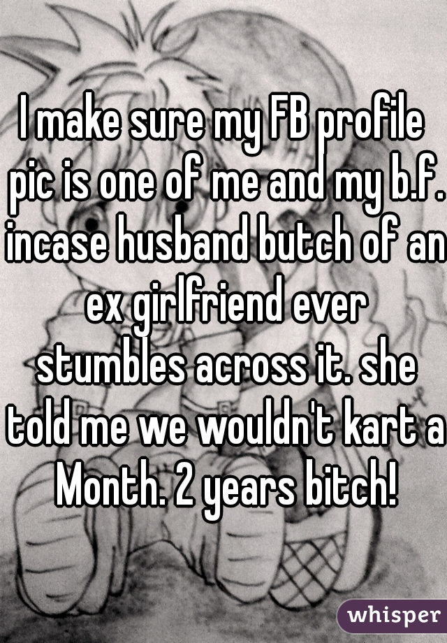 I make sure my FB profile pic is one of me and my b.f. incase husband butch of an ex girlfriend ever stumbles across it. she told me we wouldn't kart a Month. 2 years bitch!