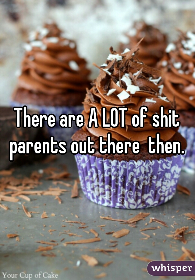 There are A LOT of shit parents out there  then. 