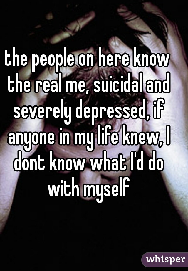 the people on here know the real me, suicidal and severely depressed, if anyone in my life knew, I dont know what I'd do with myself