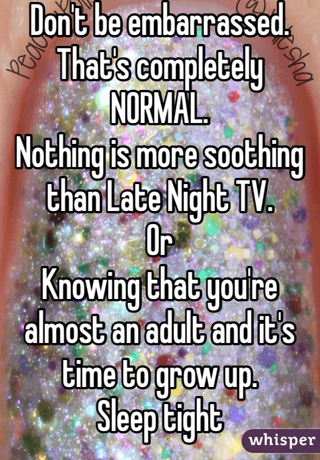 Don't be embarrassed.
That's completely NORMAL.
Nothing is more soothing than Late Night TV.
Or
Knowing that you're almost an adult and it's time to grow up.
Sleep tight