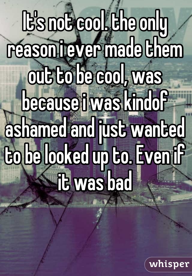 It's not cool. the only reason i ever made them out to be cool, was because i was kindof ashamed and just wanted to be looked up to. Even if it was bad