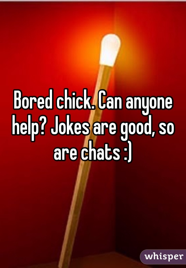 Bored chick. Can anyone help? Jokes are good, so are chats :)