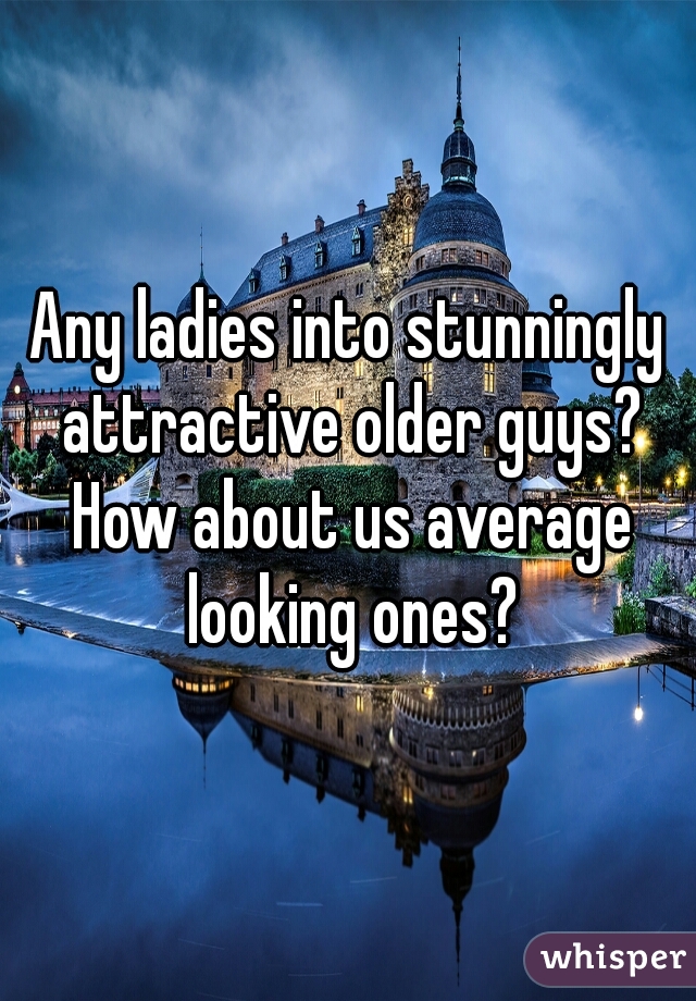 Any ladies into stunningly attractive older guys? How about us average looking ones?