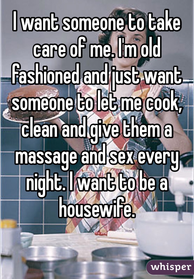 I want someone to take care of me. I'm old fashioned and just want someone to let me cook, clean and give them a massage and sex every night. I want to be a housewife.