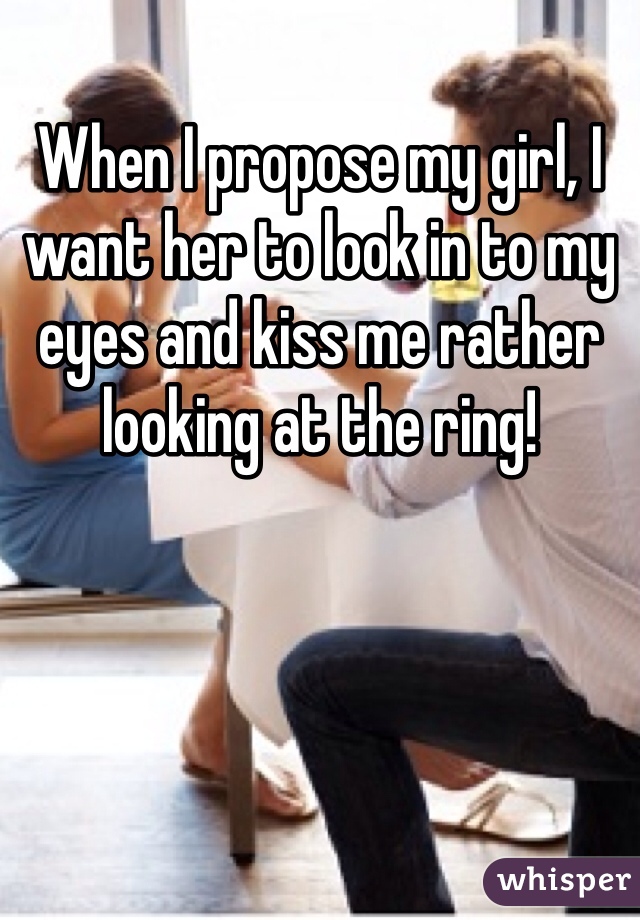 When I propose my girl, I want her to look in to my eyes and kiss me rather looking at the ring!
