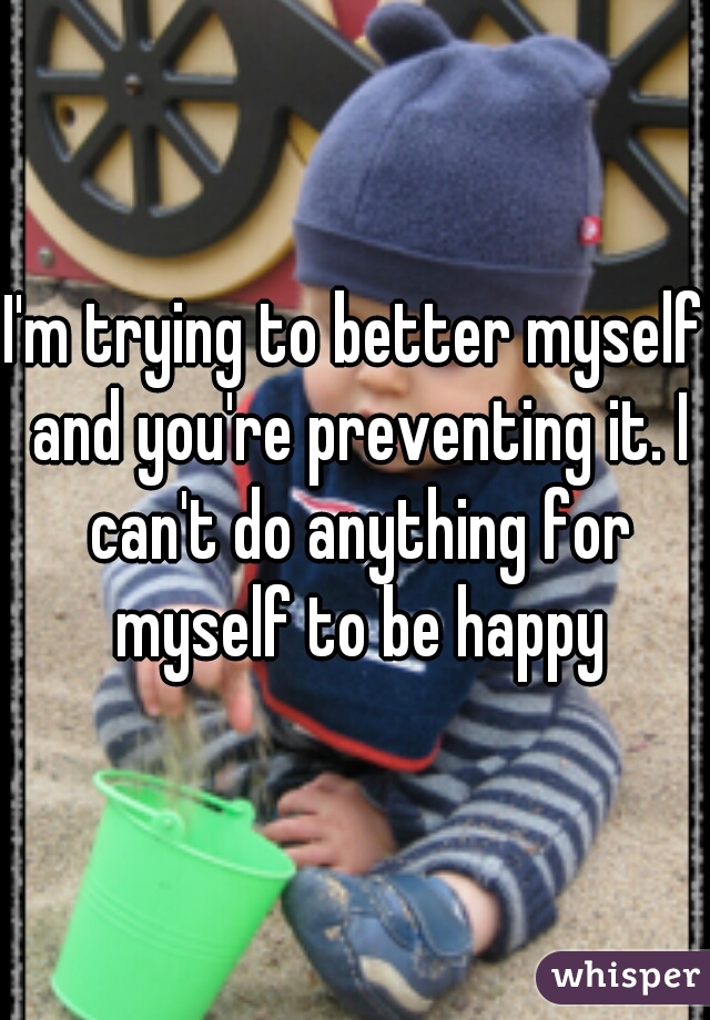 I'm trying to better myself and you're preventing it. I can't do anything for myself to be happy